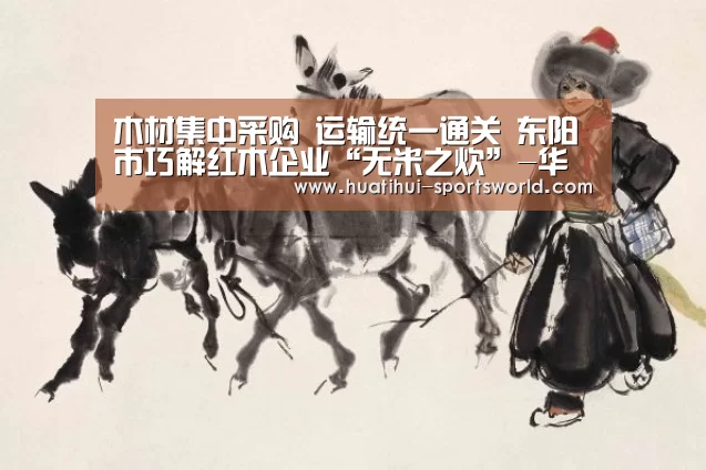 木材集中采购 运输统一通关 东阳市巧解红木企业“无米之炊”-华体会电竞官网(图1) 华体会电竞赛事直播